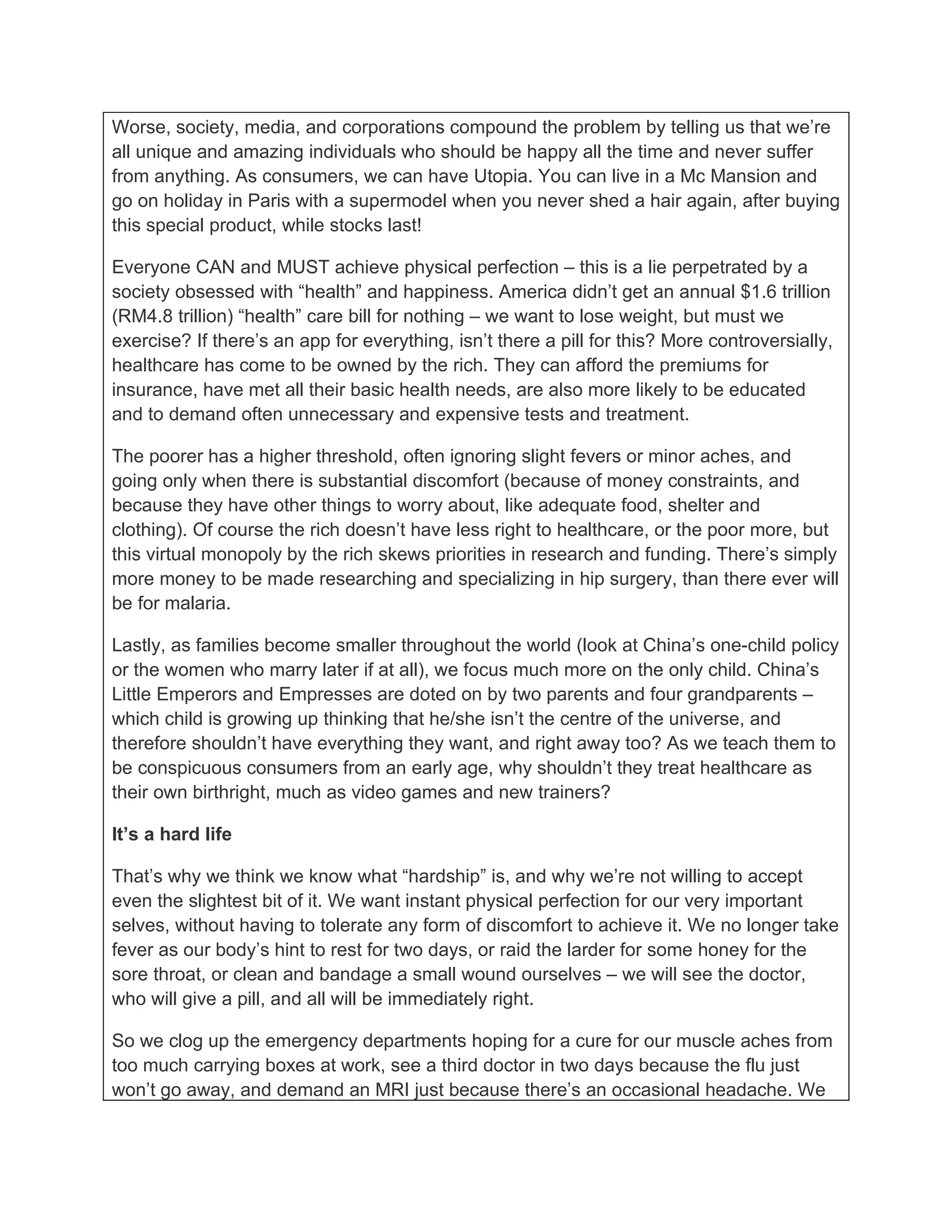 Worse, society, media, and corporations compound the problem by telling us that we’re
all unique and amazing individuals who should be happy all the time and never suffer
from anything. As consumers, we can have Utopia. You can live in a Mc Mansion and
go on holiday in Paris with a supermodel when you never shed a hair again, after buying
this special product, while stocks last!

Everyone CAN and MUST achieve physical perfection – this is a lie perpetrated by a
society obsessed with “health” and happiness. America didn’t get an annual $1.6 trillion
(RM4.8 trillion) “health” care bill for nothing – we want to lose weight, but must we
exercise? If there’s an app for everything, isn’t there a pill for this? More controversially,
healthcare has come to be owned by the rich. They can afford the premiums for
insurance, have met all their basic health needs, are also more likely to be educated
and to demand often unnecessary and expensive tests and treatment.

The poorer has a higher threshold, often ignoring slight fevers or minor aches, and
going only when there is substantial discomfort (because of money constraints, and
because they have other things to worry about, like adequate food, shelter and
clothing). Of course the rich doesn’t have less right to healthcare, or the poor more, but
this virtual monopoly by the rich skews priorities in research and funding. There’s simply
more money to be made researching and specializing in hip surgery, than there ever will
be for malaria.

Lastly, as families become smaller throughout the world (look at China’s one-child policy
or the women who marry later if at all), we focus much more on the only child. China’s
Little Emperors and Empresses are doted on by two parents and four grandparents –
which child is growing up thinking that he/she isn’t the centre of the universe, and
therefore shouldn’t have everything they want, and right away too? As we teach them to
be conspicuous consumers from an early age, why shouldn’t they treat healthcare as
their own birthright, much as video games and new trainers?

It’s a hard life

That’s why we think we know what “hardship” is, and why we’re not willing to accept
even the slightest bit of it. We want instant physical perfection for our very important
selves, without having to tolerate any form of discomfort to achieve it. We no longer take
fever as our body’s hint to rest for two days, or raid the larder for some honey for the
sore throat, or clean and bandage a small wound ourselves – we will see the doctor,
who will give a pill, and all will be immediately right.

So we clog up the emergency departments hoping for a cure for our muscle aches from
too much carrying boxes at work, see a third doctor in two days because the flu just
won’t go away, and demand an MRI just because there’s an occasional headache. We
 