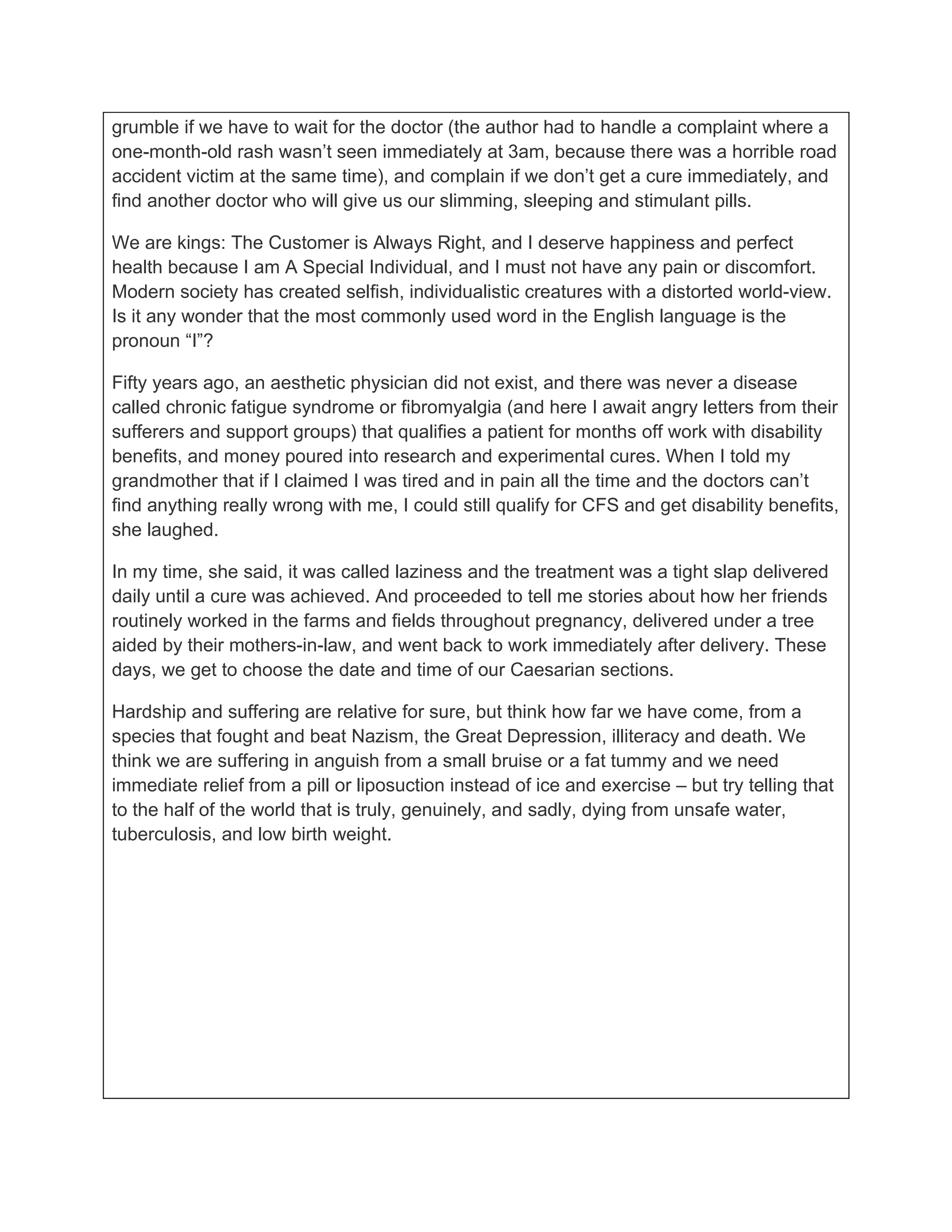 grumble if we have to wait for the doctor (the author had to handle a complaint where a
one-month-old rash wasn’t seen immediately at 3am, because there was a horrible road
accident victim at the same time), and complain if we don’t get a cure immediately, and
find another doctor who will give us our slimming, sleeping and stimulant pills.

We are kings: The Customer is Always Right, and I deserve happiness and perfect
health because I am A Special Individual, and I must not have any pain or discomfort.
Modern society has created selfish, individualistic creatures with a distorted world-view.
Is it any wonder that the most commonly used word in the English language is the
pronoun “I”?

Fifty years ago, an aesthetic physician did not exist, and there was never a disease
called chronic fatigue syndrome or fibromyalgia (and here I await angry letters from their
sufferers and support groups) that qualifies a patient for months off work with disability
benefits, and money poured into research and experimental cures. When I told my
grandmother that if I claimed I was tired and in pain all the time and the doctors can’t
find anything really wrong with me, I could still qualify for CFS and get disability benefits,
she laughed.

In my time, she said, it was called laziness and the treatment was a tight slap delivered
daily until a cure was achieved. And proceeded to tell me stories about how her friends
routinely worked in the farms and fields throughout pregnancy, delivered under a tree
aided by their mothers-in-law, and went back to work immediately after delivery. These
days, we get to choose the date and time of our Caesarian sections.

Hardship and suffering are relative for sure, but think how far we have come, from a
species that fought and beat Nazism, the Great Depression, illiteracy and death. We
think we are suffering in anguish from a small bruise or a fat tummy and we need
immediate relief from a pill or liposuction instead of ice and exercise – but try telling that
to the half of the world that is truly, genuinely, and sadly, dying from unsafe water,
tuberculosis, and low birth weight.
 