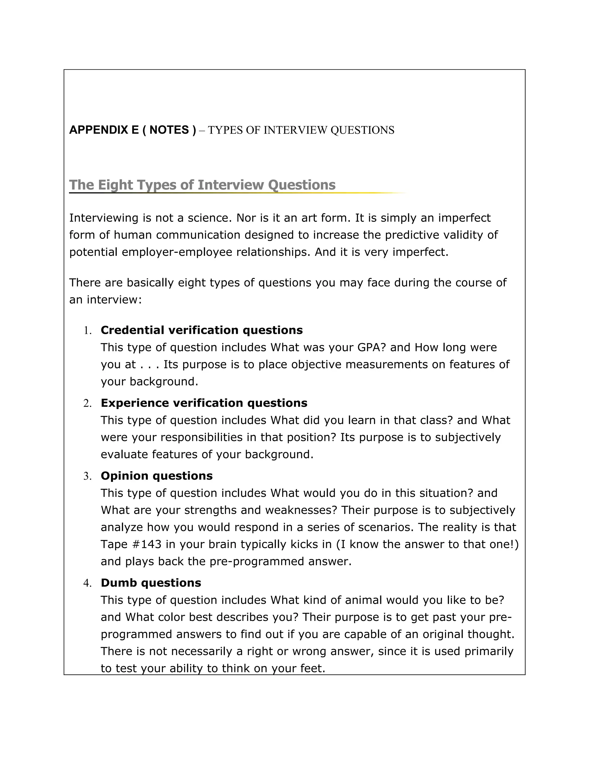 APPENDIX E ( NOTES ) – TYPES OF INTERVIEW QUESTIONS



The Eight Types of Interview Questions

Interviewing is not a science. Nor is it an art form. It is simply an imperfect
form of human communication designed to increase the predictive validity of
potential employer-employee relationships. And it is very imperfect.

There are basically eight types of questions you may face during the course of
an interview:

  1. Credential verification questions
     This type of question includes What was your GPA? and How long were
     you at . . . Its purpose is to place objective measurements on features of
     your background.
  2. Experience verification questions
     This type of question includes What did you learn in that class? and What
     were your responsibilities in that position? Its purpose is to subjectively
     evaluate features of your background.
  3. Opinion questions
     This type of question includes What would you do in this situation? and
     What are your strengths and weaknesses? Their purpose is to subjectively
     analyze how you would respond in a series of scenarios. The reality is that
     Tape #143 in your brain typically kicks in (I know the answer to that one!)
     and plays back the pre-programmed answer.
  4. Dumb questions
     This type of question includes What kind of animal would you like to be?
     and What color best describes you? Their purpose is to get past your pre-
     programmed answers to find out if you are capable of an original thought.
     There is not necessarily a right or wrong answer, since it is used primarily
     to test your ability to think on your feet.
 