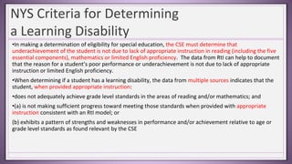 NYS Criteria for Determining
a Learning Disability
•In making a determination of eligibility for special education, the CSE must determine that
underachievement of the student is not due to lack of appropriate instruction in reading (including the five
essential components), mathematics or limited English proficiency. The data from RtI can help to document
that the reason for a student’s poor performance or underachievement is not due to lack of appropriate
instruction or limited English proficiency.
•When determining if a student has a learning disability, the data from multiple sources indicates that the
student, when provided appropriate instruction:
•does not adequately achieve grade level standards in the areas of reading and/or mathematics; and
•(a) is not making sufficient progress toward meeting those standards when provided with appropriate
instruction consistent with an RtI model; or
(b) exhibits a pattern of strengths and weaknesses in performance and/or achievement relative to age or
grade level standards as found relevant by the CSE
 
