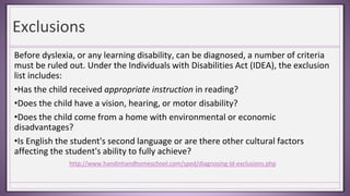 Exclusions
Before dyslexia, or any learning disability, can be diagnosed, a number of criteria
must be ruled out. Under the Individuals with Disabilities Act (IDEA), the exclusion
list includes:
•Has the child received appropriate instruction in reading?
•Does the child have a vision, hearing, or motor disability?
•Does the child come from a home with environmental or economic
disadvantages?
•Is English the student's second language or are there other cultural factors
affecting the student's ability to fully achieve?
http://www.handinhandhomeschool.com/sped/diagnosing-ld-exclusions.php
 
