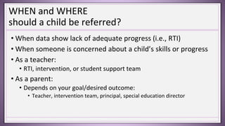 WHEN and WHERE
should a child be referred?
• When data show lack of adequate progress (i.e., RTI)
• When someone is concerned about a child’s skills or progress
• As a teacher:
• RTI, intervention, or student support team
• As a parent:
• Depends on your goal/desired outcome:
• Teacher, intervention team, principal, special education director
 