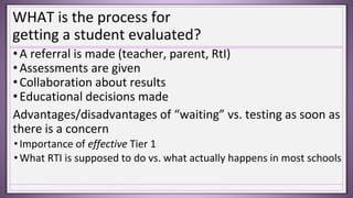 WHAT is the process for
getting a student evaluated?
•A referral is made (teacher, parent, RtI)
•Assessments are given
•Collaboration about results
•Educational decisions made
Advantages/disadvantages of “waiting” vs. testing as soon as
there is a concern
•Importance of effective Tier 1
•What RTI is supposed to do vs. what actually happens in most schools
 