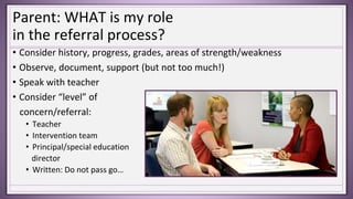 Parent: WHAT is my role
in the referral process?
• Consider history, progress, grades, areas of strength/weakness
• Observe, document, support (but not too much!)
• Speak with teacher
• Consider “level” of
concern/referral:
• Teacher
• Intervention team
• Principal/special education
director
• Written: Do not pass go…
 