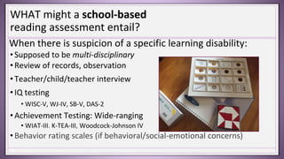 WHAT might a school-based
reading assessment entail?
When there is suspicion of a specific learning disability:
• Supposed to be multi-disciplinary
• Review of records, observation
• Teacher/child/teacher interview
• IQ testing
• WISC-V, WJ-IV, SB-V, DAS-2
• Achievement Testing: Wide-ranging
• WIAT-III. K-TEA-III, Woodcock-Johnson IV
• Behavior rating scales (if behavioral/social-emotional concerns)
 