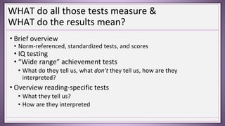 WHAT do all those tests measure &
WHAT do the results mean?
• Brief overview
• Norm-referenced, standardized tests, and scores
• IQ testing
• “Wide range” achievement tests
• What do they tell us, what don’t they tell us, how are they
interpreted?
• Overview reading-specific tests
• What they tell us?
• How are they interpreted
 