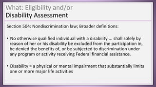 What: Eligibility and/or
Disability Assessment
Section 504: Nondiscrimination law; Broader definitions:
• No otherwise qualified individual with a disability ... shall solely by
reason of her or his disability be excluded from the participation in,
be denied the benefits of, or be subjected to discrimination under
any program or activity receiving Federal financial assistance.
• Disability = a physical or mental impairment that substantially limits
one or more major life activities
 