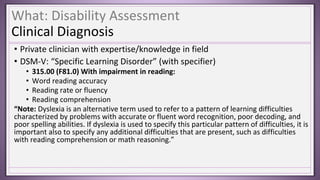 What: Disability Assessment
Clinical Diagnosis
• Private clinician with expertise/knowledge in field
• DSM-V: “Specific Learning Disorder” (with specifier)
• 315.00 (F81.0) With impairment in reading:
• Word reading accuracy
• Reading rate or fluency
• Reading comprehension
“Note: Dyslexia is an alternative term used to refer to a pattern of learning difficulties
characterized by problems with accurate or fluent word recognition, poor decoding, and
poor spelling abilities. If dyslexia is used to specify this particular pattern of difficulties, it is
important also to specify any additional difficulties that are present, such as difficulties
with reading comprehension or math reasoning.”
 