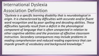 International Dyslexia
Association Definition
“Dyslexia is a specific learning disability that is neurobiological in
origin. It is characterized by difficulties with accurate and/or fluent
word recognition and by poor spelling and decoding abilities. These
difficulties typically result from a deficit in the phonological
component of language that is often unexpected in relation to
other cognitive abilities and the provision of effective classroom
instruction. Secondary consequences may include problems in
reading comprehension and reduced reading experience that can
impede growth of vocabulary and background knowledge.”
 