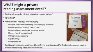 WHAT might a private
reading assessment entail?
• Review of records, clinical interviews, observation*
• IQ testing*
• Achievement Testing: Wide-ranging
• In-depth assessment of reading and underlying processes
• Phonological processing (C-TOPP, PAST)
• Decoding (word reading vs. nonsense words)
• Fluency (word, passage level)
• Orthographic processing
• Rapid naming
• Comprehension
• Additional measures as dictated by referral questions and/or findings (neuropsychological,
memory and learning, attention/concentration)
 