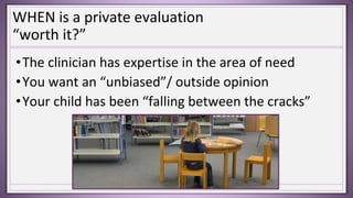 WHEN is a private evaluation
“worth it?”
•The clinician has expertise in the area of need
•You want an “unbiased”/ outside opinion
•Your child has been “falling between the cracks”
 