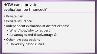 HOW can a private
evaluation be financed?
• Private pay
• Private insurance
• Independent evaluation at district expense
• When/how/why to request
• Advantages and disadvantages?
• Other low cost options
• University-based clinics
 