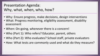 Presentation Agenda:
Why, what, when, who, how?
• Why: Ensure progress, make decisions, design interventions
• What: Progress monitoring, eligibility assessment, disability
assessment
• When: On-going, whenever there is a concern!
• Who (Part 1): Who refers? Educator, parent, others
• Who (Part 2): Who evaluates? School staff, private evaluators
• How: What tests are commonly used and what do they measure?
 
