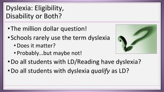 Dyslexia: Eligibility,
Disability or Both?
•The million dollar question!
•Schools rarely use the term dyslexia
•Does it matter?
•Probably…but maybe not!
•Do all students with LD/Reading have dyslexia?
•Do all students with dyslexia qualify as LD?
 