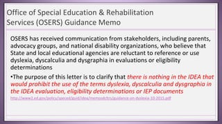 Office of Special Education & Rehabilitation
Services (OSERS) Guidance Memo
OSERS has received communication from stakeholders, including parents,
advocacy groups, and national disability organizations, who believe that
State and local educational agencies are reluctant to reference or use
dyslexia, dyscalculia and dysgraphia in evaluations or eligibility
determinations
•The purpose of this letter is to clarify that there is nothing in the IDEA that
would prohibit the use of the terms dyslexia, dyscalculia and dysgraphia in
the IDEA evaluation, eligibility determinations or IEP documents
http://www2.ed.gov/policy/speced/guid/idea/memosdcltrs/guidance-on-dyslexia-10-2015.pdf
 