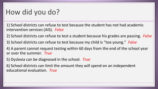 How did you do?
1) School districts can refuse to test because the student has not had academic
intervention services (AIS). False
2) School districts can refuse to test a student because his grades are passing. False
3) School districts can refuse to test because my child is “too young.” False
4) A parent cannot request testing within 60 days from the end of the school year
or over the summer. True
5) Dyslexia can be diagnosed in the school. True
6) School districts can limit the amount they will spend on an independent
educational evaluation. True
 