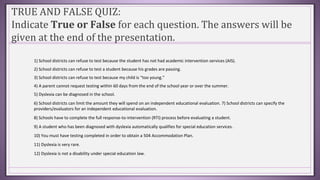 TRUE AND FALSE QUIZ:
Indicate True or False for each question. The answers will be
given at the end of the presentation.
1) School districts can refuse to test because the student has not had academic intervention services (AIS).
2) School districts can refuse to test a student because his grades are passing.
3) School districts can refuse to test because my child is “too young.”
4) A parent cannot request testing within 60 days from the end of the school year or over the summer.
5) Dyslexia can be diagnosed in the school.
6) School districts can limit the amount they will spend on an independent educational evaluation. 7) School districts can specify the
providers/evaluators for an independent educational evaluation.
8) Schools have to complete the full response-to-intervention (RTI) process before evaluating a student.
9) A student who has been diagnosed with dyslexia automatically qualifies for special education services.
10) You must have testing completed in order to obtain a 504 Accommodation Plan.
11) Dyslexia is very rare.
12) Dyslexia is not a disability under special education law.
 