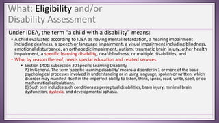 What: Eligibility and/or
Disability Assessment
Under IDEA, the term “a child with a disability” means:
• A child evaluated according to IDEA as having mental retardation, a hearing impairment
including deafness, a speech or language impairment, a visual impairment including blindness,
emotional disturbance, an orthopedic impairment, autism, traumatic brain injury, other health
impairment, a specific learning disability, deaf-blindness, or multiple disabilities, and
• Who, by reason thereof, needs special education and related services.
• Section 1401: subsection 30 Specific Learning Disability
A) In General. The term ‘specific learning disability’ means a disorder in 1 or more of the basic
psychological processes involved in understanding or in using language, spoken or written, which
disorder may manifest itself in the imperfect ability to listen, think, speak, read, write, spell, or do
mathematical calculations.
B) Such tem includes such conditions as perceptual disabilities, brain injury, minimal brain
dysfunction, dyslexia, and developmental aphasia.
 