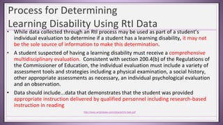 Process for Determining
Learning Disability Using RtI Data
• While data collected through an RtI process may be used as part of a student’s
individual evaluation to determine if a student has a learning disability, it may not
be the sole source of information to make this determination.
• A student suspected of having a learning disability must receive a comprehensive
multidisciplinary evaluation. Consistent with section 200.4(b) of the Regulations of
the Commissioner of Education, the individual evaluation must include a variety of
assessment tools and strategies including a physical examination, a social history,
other appropriate assessments as necessary, an individual psychological evaluation
and an observation.
• Data should include...data that demonstrates that the student was provided
appropriate instruction delivered by qualified personnel including research-based
instruction in reading
http://www.wrightslaw.com/idea/art/rti.hale.pdf
 