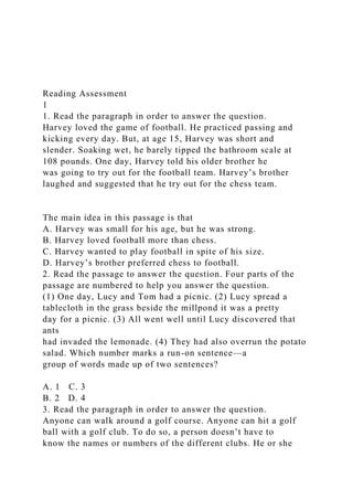 Reading Assessment
1
1. Read the paragraph in order to answer the question.
Harvey loved the game of football. He practiced passing and
kicking every day. But, at age 15, Harvey was short and
slender. Soaking wet, he barely tipped the bathroom scale at
108 pounds. One day, Harvey told his older brother he
was going to try out for the football team. Harvey’s brother
laughed and suggested that he try out for the chess team.
The main idea in this passage is that
A. Harvey was small for his age, but he was strong.
B. Harvey loved football more than chess.
C. Harvey wanted to play football in spite of his size.
D. Harvey’s brother preferred chess to football.
2. Read the passage to answer the question. Four parts of the
passage are numbered to help you answer the question.
(1) One day, Lucy and Tom had a picnic. (2) Lucy spread a
tablecloth in the grass beside the millpond it was a pretty
day for a picnic. (3) All went well until Lucy discovered that
ants
had invaded the lemonade. (4) They had also overrun the potato
salad. Which number marks a run-on sentence—a
group of words made up of two sentences?
A. 1 C. 3
B. 2 D. 4
3. Read the paragraph in order to answer the question.
Anyone can walk around a golf course. Anyone can hit a golf
ball with a golf club. To do so, a person doesn’t have to
know the names or numbers of the different clubs. He or she
 