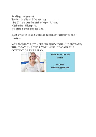 Reading assignment,
Tactical Media and Democracy
By Critical Art Ensemble(page 145) and
Mechanical Olympics,
by xtine burrough(page 55).
Must write up to 250 words in response/ summary to the
reading.
YOU MOSTLY JUST NEED TO SHOW YOU UNDERSTAND
THE ESSAY AND THAT YOU HAVE IDEAS ON THE
CONTENT OF THE ESSAY.
 