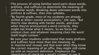 The process of using familiar word parts (base words,
prefixes, and suffixes) to determine the meaning of
unfamiliar words. Breaking down unknown words into
prefixes & suffixes, then into syllables.
"By fourth grade, most of my students are already
skilled at letter=sound associations," she says. "But
they're now dealing with harder words, and even
when they've pronounced a word correctly, they
might not know what it means. So we focus on
context clues and whatever meaning clues the word
itself might contain.“
Be sure your students understand that many prefixes
and suffixes have more than one meaning, as
in inactive and inroad, and that even when they know
the correct meaning of an affix, they might still come
up with an incorrect definition. Emphasize the
 