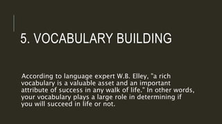 5. VOCABULARY BUILDING
According to language expert W.B. Elley, "a rich
vocabulary is a valuable asset and an important
attribute of success in any walk of life." In other words,
your vocabulary plays a large role in determining if
you will succeed in life or not.
 