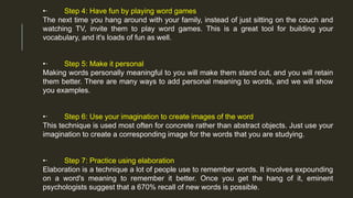 •· Step 4: Have fun by playing word games
The next time you hang around with your family, instead of just sitting on the couch and
watching TV, invite them to play word games. This is a great tool for building your
vocabulary, and it's loads of fun as well.
•· Step 5: Make it personal
Making words personally meaningful to you will make them stand out, and you will retain
them better. There are many ways to add personal meaning to words, and we will show
you examples.
•· Step 6: Use your imagination to create images of the word
This technique is used most often for concrete rather than abstract objects. Just use your
imagination to create a corresponding image for the words that you are studying.
•· Step 7: Practice using elaboration
Elaboration is a technique a lot of people use to remember words. It involves expounding
on a word's meaning to remember it better. Once you get the hang of it, eminent
psychologists suggest that a 670% recall of new words is possible.
 