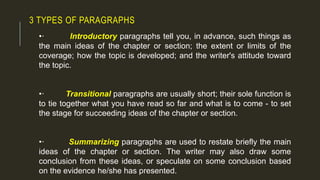 3 TYPES OF PARAGRAPHS
•· Introductory paragraphs tell you, in advance, such things as
the main ideas of the chapter or section; the extent or limits of the
coverage; how the topic is developed; and the writer's attitude toward
the topic.
•· Transitional paragraphs are usually short; their sole function is
to tie together what you have read so far and what is to come - to set
the stage for succeeding ideas of the chapter or section.
•· Summarizing paragraphs are used to restate briefly the main
ideas of the chapter or section. The writer may also draw some
conclusion from these ideas, or speculate on some conclusion based
on the evidence he/she has presented.
 