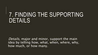 7. FINDING THE SUPPORTING
DETAILS
Details, major and minor, support the main
idea by telling how, what, when, where, why,
how much, or how many.
 