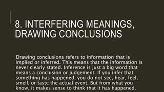 8. INTERFERING MEANINGS,
DRAWING CONCLUSIONS
Drawing conclusions refers to information that is
implied or inferred. This means that the information is
never clearly stated. Inference is just a big word that
means a conclusion or judgement. If you infer that
something has happened, you do not see, hear, feel,
smell, or taste the actual event. But from what you
know, it makes sense to think that it has happened.
 