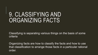 9. CLASSIFYING AND
ORGANIZING FACTS
Classifying is separating various things on the basis of some
criteria
Organizing facts are how to classify the facts and how to use
that classification to arrange those facts in a particular rational
order.
 
