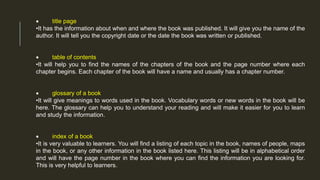  title page
•It has the information about when and where the book was published. It will give you the name of the
author. It will tell you the copyright date or the date the book was written or published.
 table of contents
•It will help you to find the names of the chapters of the book and the page number where each
chapter begins. Each chapter of the book will have a name and usually has a chapter number.
 glossary of a book
•It will give meanings to words used in the book. Vocabulary words or new words in the book will be
here. The glossary can help you to understand your reading and will make it easier for you to learn
and study the information.
 index of a book
•It is very valuable to learners. You will find a listing of each topic in the book, names of people, maps
in the book, or any other information in the book listed here. This listing will be in alphabetical order
and will have the page number in the book where you can find the information you are looking for.
This is very helpful to learners.
 