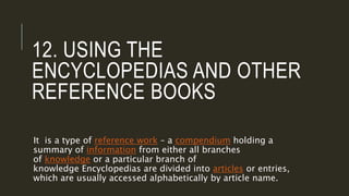 12. USING THE
ENCYCLOPEDIAS AND OTHER
REFERENCE BOOKS
It is a type of reference work – a compendium holding a
summary of information from either all branches
of knowledge or a particular branch of
knowledge Encyclopedias are divided into articles or entries,
which are usually accessed alphabetically by article name.
 