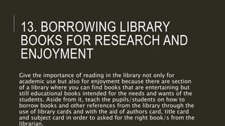 13. BORROWING LIBRARY
BOOKS FOR RESEARCH AND
ENJOYMENT
Give the importance of reading in the library not only for
academic use but also for enjoyment because there are section
of a library where you can find books that are entertaining but
still educational books intended for the needs and wants of the
students. Aside from it, teach the pupils/students on how to
borrow books and other references from the library through the
use of library cards and with the aid of authors card, title card
and subject card in order to asked for the right book/s from the
librarian.
 