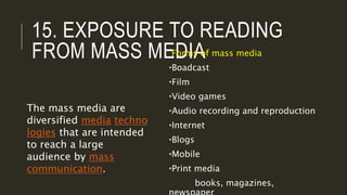 15. EXPOSURE TO READING
FROM MASS MEDIAForms of mass media
•Boadcast
•Film
•Video games
•Audio recording and reproduction
•Internet
•Blogs
•Mobile
•Print media
books, magazines,
The mass media are
diversified media techno
logies that are intended
to reach a large
audience by mass
communication.
 