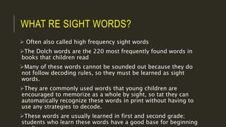 WHAT RE SIGHT WORDS?
 Often also called high frequency sight words
The Dolch words are the 220 most frequently found words in
books that children read
Many of these words cannot be sounded out because they do
not follow decoding rules, so they must be learned as sight
words.
They are commonly used words that young children are
encouraged to memorize as a whole by sight, so tat they can
automatically recognize these words in print without having to
use any strategies to decode.
These words are usually learned in first and second grade;
students who learn these words have a good base for beginning
 