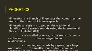 PHONETICS
Phonetics is a branch of linguistics that comprises the
study of the sounds of human speech
Phonetic analysis – is based on the traditional
classification of speech sounds using the International
Phonetic Alphabet (IPA).
- also called phonics, is the study of sound-
symbol or phoneme-grapheme
relationships.
- sounding out words by separating a larger
word into the smaller sounds (both vowel and
 