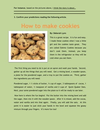 For instance, based on the pictures above, I think the story is about…
______________________________________________________________
______________________________________________________________

3. Confirm your predictions reading the following article.




        How to make cookies
                                        By: Deborah Lynn

                                        This is a great recipe. It is fun and easy.
                                        I made these cookies when I was a little
                                        girl and the cookies taste great. They
                                        are called Eskimo Cookies because you
                                        don’t cook them. Instead, you keep
                                        them in the refrigerator so they will be
                                        cold when you eat them.




The first thing you need to do is put on an apron and wash your hands. Second,
gather up all the things that you will need. Get a mixing bowl, a wooden spoon,
a plate for the powdered sugar, and a tray to put the cookies on. Third, gather
the ingredients you will need:

Powdered sugar, 1 ½ sticks of butter, ¾ cup of sugar, 3 tablespoons of cocoa, 1
tablespoon of water, ½ teaspoon of vanilla and 2 cups of Quick Quaker Oats.
Next, pour some powdered sugar into the plate so it will be ready to use later.

Now here is where the fun begins! Put the butter into the mixing bowl and add
the sugar, then mix it with the wooden spoon. After it is mixed, add the cocoa,
water and vanilla and mix that again. Finally, you will add the oats. At this
point it is easier to just stick your hands in the bowl and squeeze the gooey
mixture through your fingers. It’s more fun too!
 