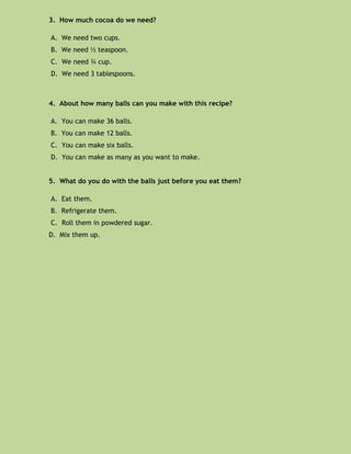 3. How much cocoa do we need?

A. We need two cups.
B. We need ½ teaspoon.
C. We need ¾ cup.
D. We need 3 tablespoons.



4. About how many balls can you make with this recipe?

A. You can make 36 balls.
B. You can make 12 balls.
C. You can make six balls.
D. You can make as many as you want to make.


5. What do you do with the balls just before you eat them?

A. Eat them.
B. Refrigerate them.
C. Roll them in powdered sugar.
D. Mix them up.
 