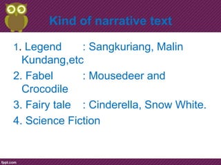 Kind of narrative text

1. Legend     : Sangkuriang, Malin
  Kundang,etc
2. Fabel      : Mousedeer and
  Crocodile
3. Fairy tale : Cinderella, Snow White.
4. Science Fiction
 