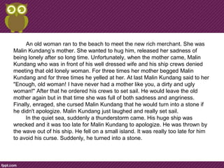 An old woman ran to the beach to meet the new rich merchant. She was
Malin Kundang’s mother. She wanted to hug him, released her sadness of
being lonely after so long time. Unfortunately, when the mother came, Malin
Kundang who was in front of his well dressed wife and his ship crews denied
meeting that old lonely woman. For three times her mother begged Malin
Kundang and for three times he yelled at her. At last Malin Kundang said to her
"Enough, old woman! I have never had a mother like you, a dirty and ugly
woman!" After that he ordered his crews to set sail. He would leave the old
mother again but in that time she was full of both sadness and angriness.
Finally, enraged, she cursed Malin Kundang that he would turn into a stone if
he didn't apologize. Malin Kundang just laughed and really set sail.
     In the quiet sea, suddenly a thunderstorm came. His huge ship was
wrecked and it was too late for Malin Kundang to apologize. He was thrown by
the wave out of his ship. He fell on a small island. It was really too late for him
to avoid his curse. Suddenly, he turned into a stone.
 