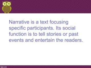 Narrative is a text focusing
specific participants. Its social
function is to tell stories or past
events and entertain the readers.
 