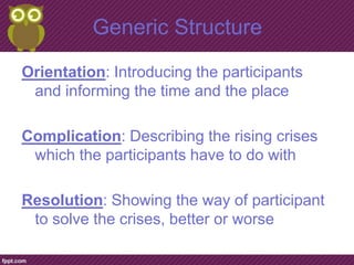 Generic Structure
Orientation: Introducing the participants
 and informing the time and the place

Complication: Describing the rising crises
 which the participants have to do with

Resolution: Showing the way of participant
 to solve the crises, better or worse
 