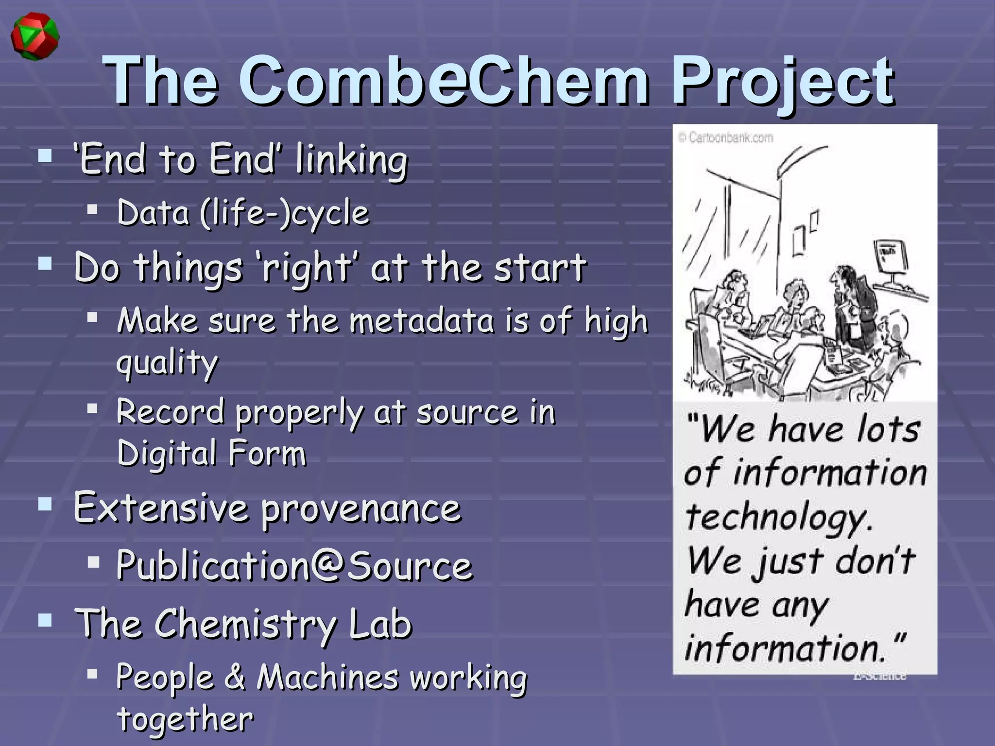 The Comb e Chem Project ‘ End to End’ linking Data (life-)cycle Do things ‘right’ at the start Make sure the metadata is of high quality Record properly at source in Digital Form Extensive provenance [email_address] The Chemistry Lab People & Machines working together 