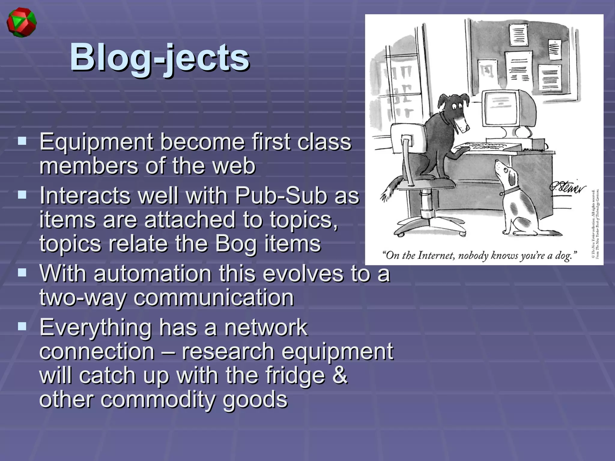 Blog-jects Equipment become first class members of the web Interacts well with Pub-Sub as items are attached to topics, topics relate the Bog items With automation this evolves to a two-way communication Everything has a network connection – research equipment will catch up with the fridge & other commodity goods 