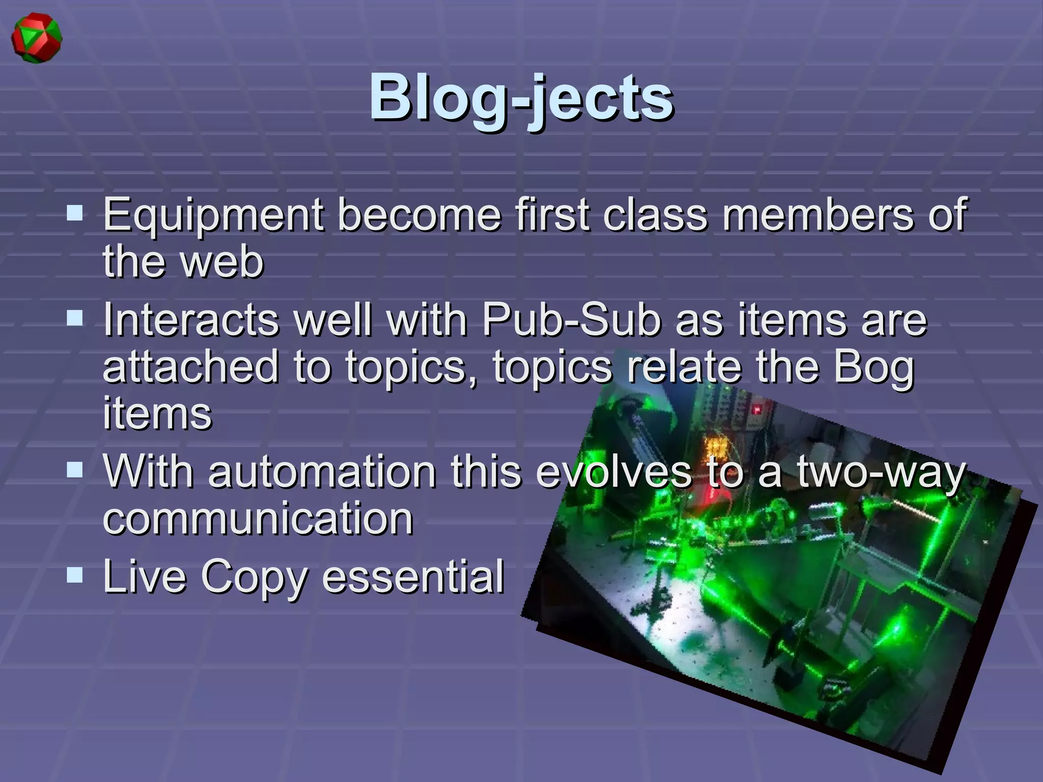 Blog-jects Equipment become first class members of the web Interacts well with Pub-Sub as items are attached to topics, topics relate the Bog items With automation this evolves to a two-way communication Live Copy essential  