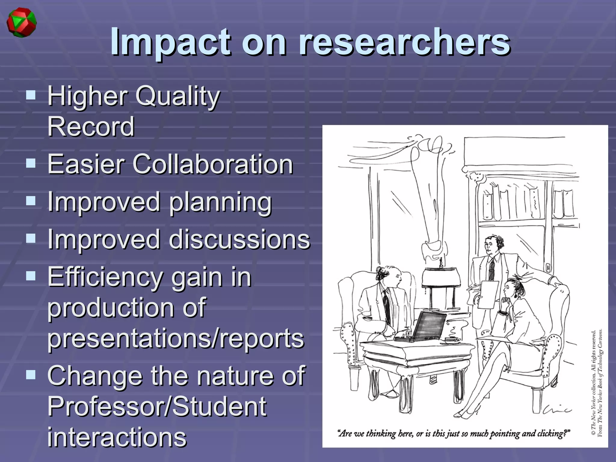 Impact on researchers Higher Quality Record Easier Collaboration Improved planning Improved discussions Efficiency gain in production of presentations/reports Change the nature of Professor/Student interactions  