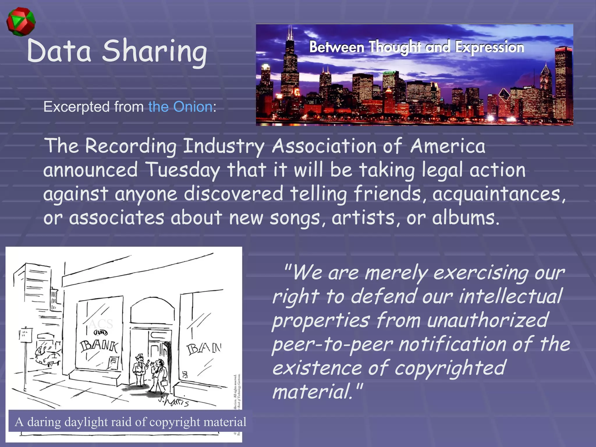 Excerpted from  the Onion : The Recording Industry Association of America announced Tuesday that it will be taking legal action against anyone discovered telling friends, acquaintances, or associates about new songs, artists, or albums.  Data Sharing  &quot;We are merely exercising our right to defend our intellectual properties from unauthorized peer-to-peer notification of the existence of copyrighted material.&quot;  A daring daylight raid of copyright material ACS 