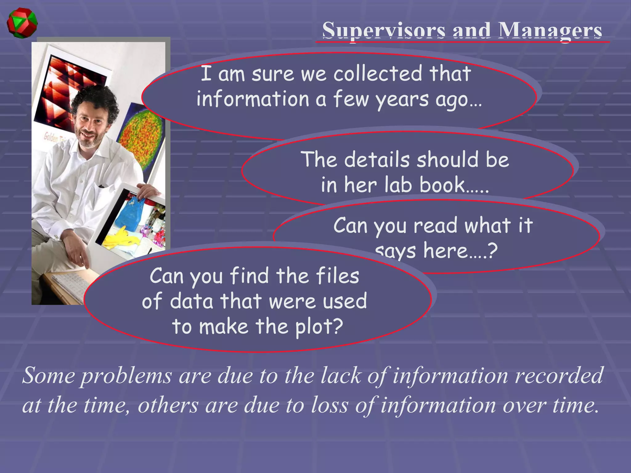 Some problems are due to the lack of information recorded at the time, others are due to loss of information over time. Supervisors and Managers I am sure we collected that  information a few years ago… The details should be  in her lab book…..   Can you read what it  says here….? Can you find the files  of data that were used  to make the plot? 